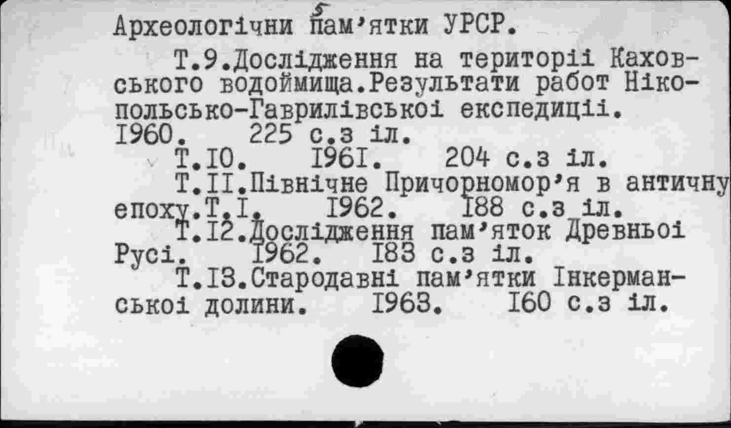 ﻿Археологічни пам'ятки УРСР.
Т.9.Дослідження на території Каховського водоймища.Результати работ Ніко-польсько-Гаврилівськоі експедиції.
I960.	225 с.з іл.
V Т.ІО. 1961.	204 с.з іл.
T.ІІ.Північне Причорномор'я в античну епоху.T.І.	1962.	188 с.з іл.
Т.12.Дослідження пам'яток Древньої Русі. 1962.	183 с.з іл.
Т.ІЗ.Стародавні пам'ятки Інкерман-ськоі долини. 1963.	160 с.з іл.